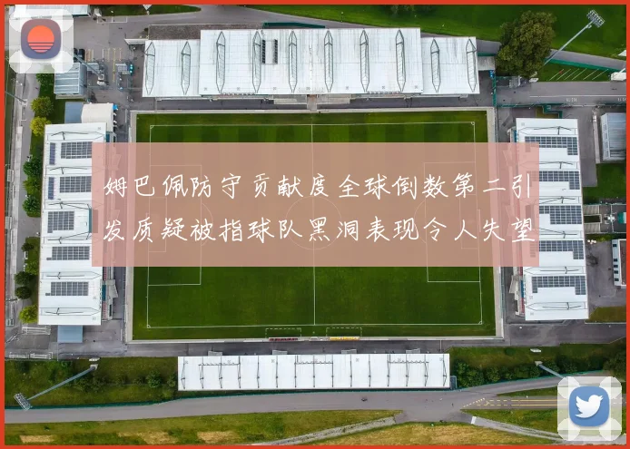 姆巴佩防守贡献度全球倒数第二引发质疑被指球队黑洞表现令人失望