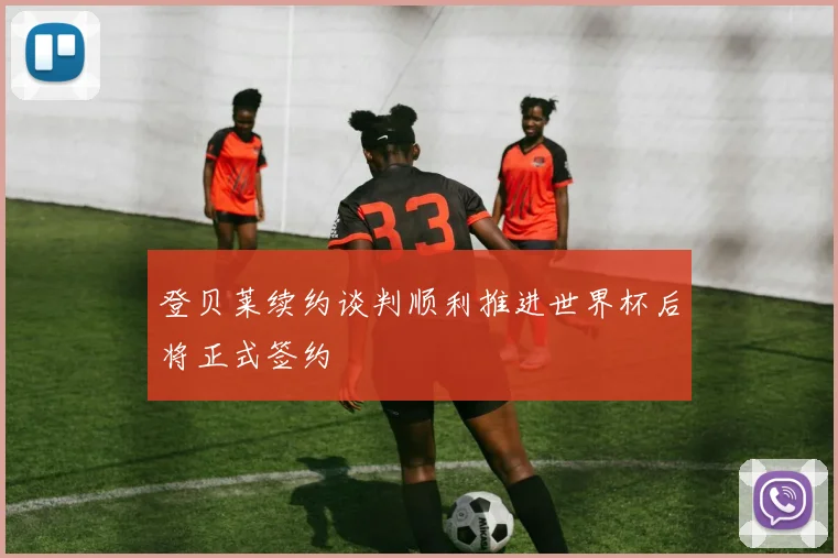 登贝莱续约谈判顺利推进世界杯后将正式签约
