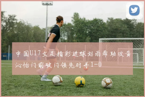 中国U17女足精彩进球刘雨希助攻黄沁怡门前破门领先对手1-0