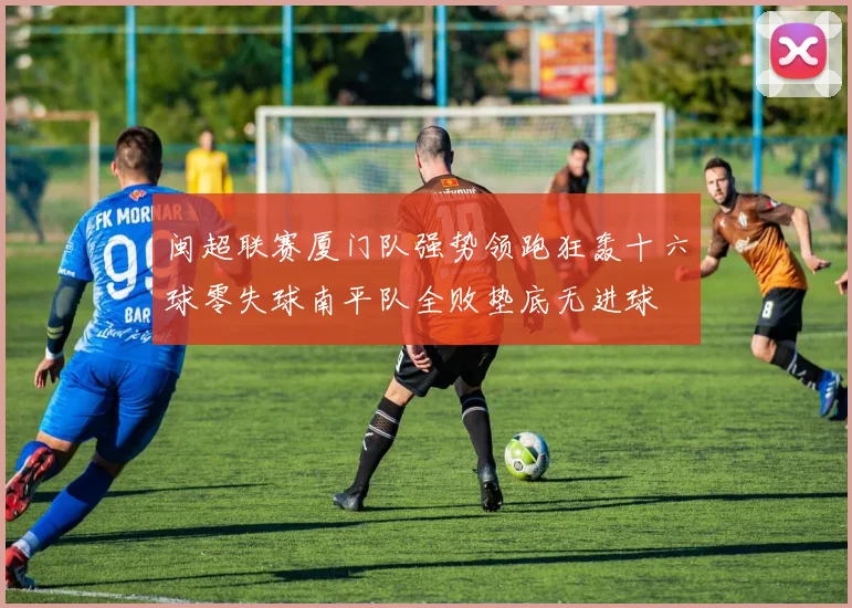 闽超联赛厦门队强势领跑狂轰十六球零失球南平队全败垫底无进球