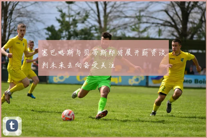 塞巴略斯与贝蒂斯即将展开薪资谈判未来去向备受关注