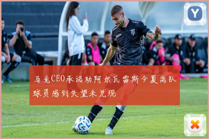 马竞CEO承诺助阿尔瓦雷斯今夏离队球员感到失望未兑现