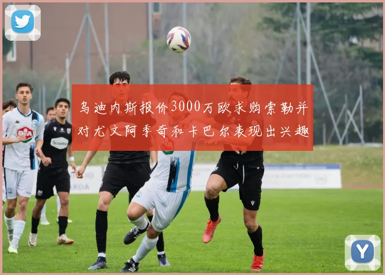 乌迪内斯报价3000万欧求购索勒并对尤文阿季奇和卡巴尔表现出兴趣