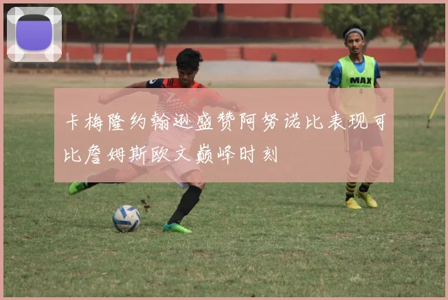 卡梅隆约翰逊盛赞阿努诺比表现可比詹姆斯欧文巅峰时刻