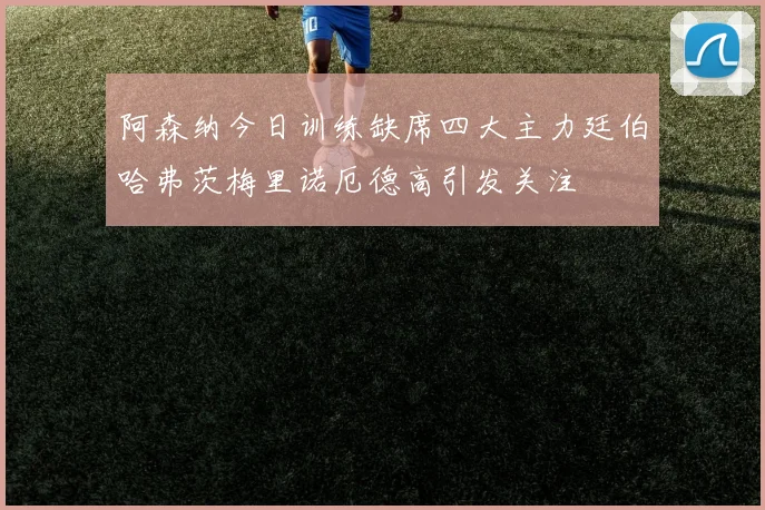 阿森纳今日训练缺席四大主力廷伯哈弗茨梅里诺厄德高引发关注
