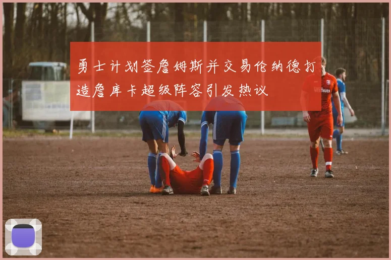 勇士计划签詹姆斯并交易伦纳德打造詹库卡超级阵容引发热议