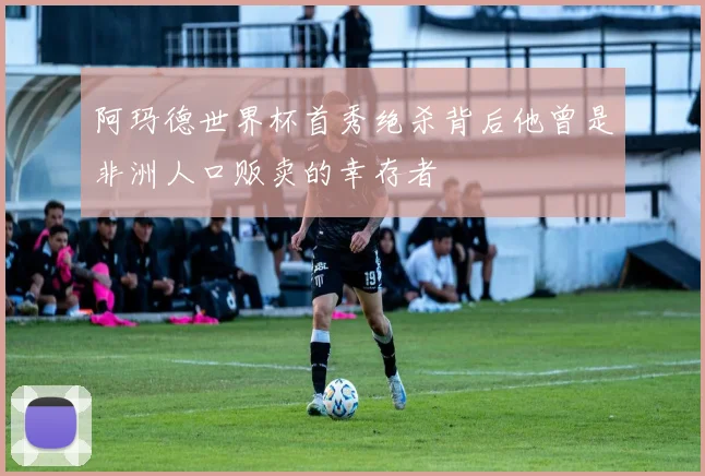 阿玛德世界杯首秀绝杀背后他曾是非洲人口贩卖的幸存者