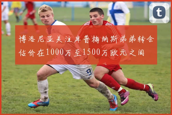 博洛尼亚关注库普梅纳斯弟弟转会估价在1000万至1500万欧元之间