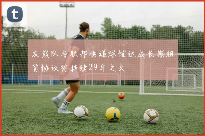 灰熊队与联邦快递球馆达成长期租赁协议将持续29年之久