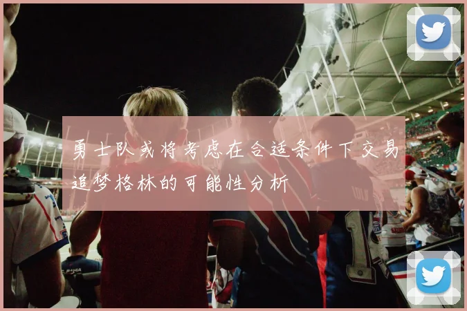 勇士队或将考虑在合适条件下交易追梦格林的可能性分析