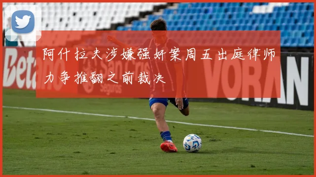 阿什拉夫涉嫌强奸案周五出庭律师力争推翻之前裁决