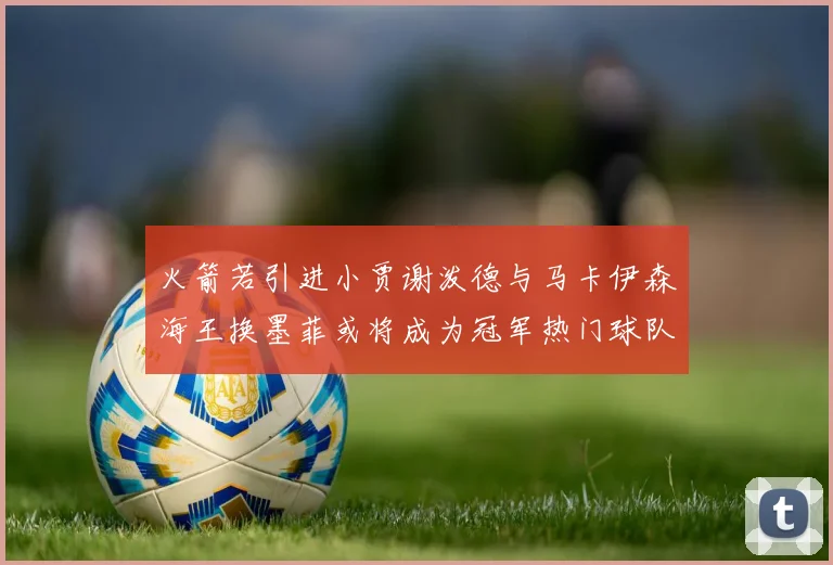 火箭若引进小贾谢泼德与马卡伊森海王换墨菲或将成为冠军热门球队