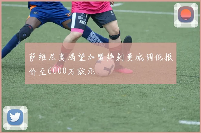 萨维尼奥渴望加盟热刺曼城调低报价至6000万欧元