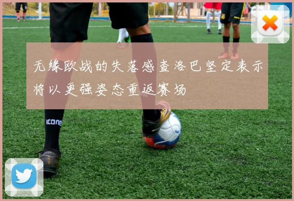 无缘欧战的失落感查洛巴坚定表示将以更强姿态重返赛场