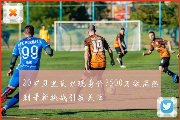 20岁贝里瓦尔现身价3500万欲离热刺寻新挑战引发关注