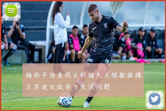 梅西半场表现分析错失点球数据揭示其进攻效率与失误问题